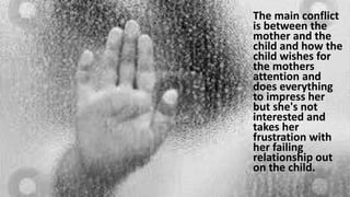 The main conflict
is between the
mother and the
child and how the
child wishes for
the mothers
attention and
does everything
to impress her
but she's not
interested and
takes her
frustration with
her failing
relationship out
on the child.
 