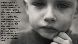Ultimately I want the
audience to feel as if
there is something that
can be done regarding
child abuse and that but
most of all
sorrow for the child.
And understand that
even though it may not
be very obvious that
child abuse is
happening in certain
families it may be
obvious in other ways
rather than physical
abuse but neglect as
well.
 