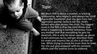 Topic
My short film is about a mother, in a failing
relationship, who neglects and abuses her child
due to the frustration that she gets from her
aggressive partner (who is not the child's
father) who also abuses the child. The biggest
issue in the film is that the child thinks that
what is happening is normal behaviour from
any mother and that everything he gets he
deserves, this is why he never speaks up about
it and continues to try and get attention from
his mum and impress her as she is all that he
has. While trying to show his mum that he loves
her she just gets annoyed with his constant
efforts and the mother turns to violence.
 