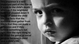 This sequence is a very
important part of the film as
it leads to the child’s death
whereas if the neighbour
hadn’t of stepped down it
would of saved the child
life. The facts that the
audience must gather from
this is that they can make a
difference and if they
believe something is not
right then the right thing to
do is call the police or social
services because it could
save a child's life.
 