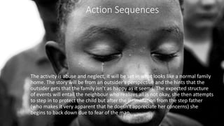 Action Sequences
The activity is abuse and neglect, it will be set in what looks like a normal family
home. The story will be from an outsider's perspective and the hints that the
outsider gets that the family isn’t as happy as it seems. The expected structure
of events will entail the neighbour who realizes all is not okay, she then attempts
to step in to protect the child but after the intimidation from the step father
(who makes it very apparent that he doesn’t appreciate her concerns) she
begins to back down due to fear of the man.
 