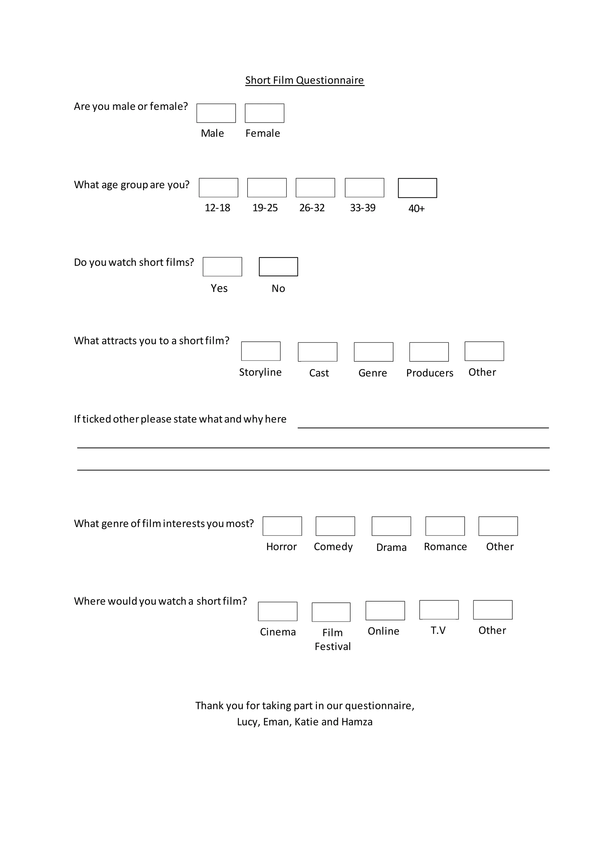 Short Film Questionnaire
Are you male or female?
What age groupare you?
Do youwatch short films?
What attracts you to a shortfilm?
If tickedotherplease state whatandwhyhere
What genre of filminterestsyoumost?
Where wouldyouwatcha shortfilm?
Thank you for taking part in our questionnaire,
Lucy, Eman, Katie and Hamza
Yes No
Storyline Cast Genre Producers Other
Horror Comedy Drama Romance Other
Male Female
12-18 19-25 26-32 33-39 40+
Cinema Film
Festival
Online T.V Other