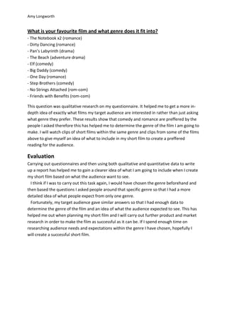 Amy Longworth


What is your favourite film and what genre does it fit into?
- The Notebook x2 (romance)
- Dirty Dancing (romance)
- Pan’s Labyrinth (drama)
- The Beach (adventure drama)
- Elf (comedy)
- Big Daddy (comedy)
- One Day (romance)
- Step Brothers (comedy)
- No Strings Attached (rom-com)
- Friends with Benefits (rom-com)

This question was qualitative research on my questionnaire. It helped me to get a more in-
depth idea of exactly what films my target audience are interested in rather than just asking
what genre they prefer. These results show that comedy and romance are preffered by the
people I asked therefore this has helped me to determine the genre of the film I am going to
make. I will watch clips of short films within the same genre and clips from some of the films
above to give myself an idea of what to include in my short film to create a preffered
reading for the audience.

Evaluation
Carrying out questionnaires and then using both qualitative and quantitative data to write
up a report has helped me to gain a clearer idea of what I am going to include when I create
my short film based on what the audience want to see.
  I think if I was to carry out this task again, I would have chosen the genre beforehand and
then based the questions I asked people around that specific genre so that I had a more
detailed idea of what people expect from only one genre.
  Fortunately, my target audience gave similar answers so that I had enough data to
determine the genre of the film and an idea of what the audience expected to see. This has
helped me out when planning my short film and I will carry out further product and market
research in order to make the film as successful as it can be. If I spend enough time on
researching audience needs and expectations within the genre I have chosen, hopefully I
will create a successful short film.
 