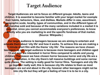 Target Audience Target Audiences are set to focus on different groups: Adults, teens and children. It is essential to become familiar with your target market for example their habits, behaviors, likes, and dislikes. Markets differ in size, assortment, geographic scale, locality, types of communities, and in the different types of merchandise sold and because of the many variations included in a market it is essential, since you cannot accommodate everyone’s preferences, to know exactly who you are marketing to and the specific fondness of that market. (Source: Wikipedia ) Our target audience is teenagers because we are aiming to entertain and educate them about ‘city life’ and how it works. To achieve this we are making a 1 minute short film with the theme ‘city life’. The reasons we have chosen teenagers as our target audience is because more teenagers and children aged 13 and over are interested in horror films compared to adults and young children. The reason we have chosen horror because horror and city life are a good combination, in the city there’s tall massive buildings and some narrow quite places. The setting is really good for horror films. Teenagers and city life go together really well, this is because city life relates to them as most teenagers are out and about in the city. however other teenagers might not be into city life but they will get a feeling of how it is to be in a city. 