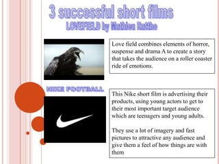 3 successful short filmsLOVEFIELD by Mathieu RattheLove field combines elements of horror, suspense and drama A to create a story that takes the audience on a roller coaster ride of emotions.NIKE FOOTBALL This Nike short film is advertising their products, using young actors to get to their most important target audience which are teenagers and young adults.They use a lot of imagery and fast pictures to attractive any audience and give them a feel of how things are with them.