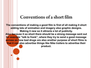 Conventions of a short filmThe conventions of making a good film is first of all making it short adding lots of animation and imagery also graphic designs.Making it new so it attracts a lot of publicity. Also because it so short there should be a strong message sent out for example “talk to frank”, where they try to send a good message across on how bad drugs are also another purpose of short films is that it can also advertise things like Nike trailers to advertise their product.