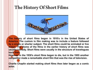 The history of short films began in 1910’s in the United States of
America. The custom in film making was to include a feature followed
by a single or shorter subject. The short films could be animated or live
action. The theme of the films in the earlier history of short films was
usually comedy. Short films were usually in the structure of travelogues
back then.
However in the 1930’s short films began to die, but in the 1955 another
competitor made a remarkable short film that was the rise of television.

Charlie Chaplin started making short films then later began as a comic
actor.
 