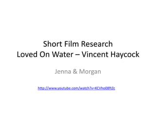 Short Film Research
Loved On Water – Vincent Haycock
              Jenna & Morgan

     http://www.youtube.com/watch?v=KCVho08ftZc
 