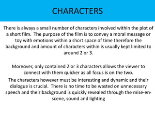 CHARACTERS
There is always a small number of characters involved within the plot of
a short film. The purpose of the film is to convey a moral message or
toy with emotions within a short space of time therefore the
background and amount of characters within is usually kept limited to
around 2 or 3.
Moreover, only contained 2 or 3 characters allows the viewer to
connect with them quicker as all focus is on the two.
The characters however must be interesting and dynamic and their
dialogue is crucial. There is no time to be wasted on unnecessary
speech and their background is quickly revealed through the mise-enscene, sound and lighting

 