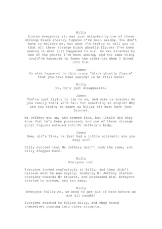 Billy
Listen everyone; sir was just attacked by one of these
strange black ghostly figures I’ve been seeing. You don’t
have to believe me, but what I’m trying to tell you is
that all these strange black ghostly figures I’ve been
seeing is what just happened to sir. He was attacked by
one of the ghosts I’ve been seeing, and the same thing
could’ve happened to James the other day when I dived
into him.
James
So what happened to this crazy ‘black ghostly figure’
that you have been seeing? Is he still here?
Billy
No, he’s just disappeared.
James
You’re just trying to lie to us, and make us scared; do
you really think we’d fall for something so stupid? Why
are you trying to scare us Billy; sir must have just
fainted.
Mr Jeffery got up, and seemed fine, but little did they
know that he’s been possessed, and one of these strange
ghost figures entered into Mr Jeffery’s body.
James
See, sir’s fine, he just had a little accident; are you
okay sir?
Billy noticed that Mr Jeffery didn’t look the same, and
Billy stepped back.
Billy
Everyone run!
Everyone looked confusingly at Billy, and they didn’t
believe what he was saying. Suddenly Mr Jeffery started
charging towards Mr Stuarts, and possessed him. Everyone
started to scream, and ran away.
Billy
Everyone follow me, we need to get out of here before we
are all caught!
Everyone started to follow Billy, and they found
themselves running into other students.
 