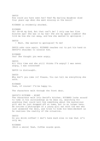 DAVID
How could you have seen her? How? My darling daughter died
four years ago when she went missing on the moors!
RICHARD is evidently shocked.
RICHARD
Oh! Oh-oh my God… But that can’t be! I only saw her five
minutes ago! She was in my van! She ate my apple crumble! She
told me how she ran away, and how she wanted to apologise –
DAVID
- Wait. She wanted to apologise? To me?
DAVID sobs once again. RICHARD reaches out to put his hand on
DAVID’S shoulder to console him.
RICHARD
Yes! She thought you were angry.
DAVID
All this time and she still thinks I’m angry? I was never
angry, I was concerned!
DAVID is distraught.
DAVID
Why don’t you come in? Please. You can tell me everything she
said.
RICHARD
Yeah, of course! I’d be happy to.
The characters walk through the front door.
DAVID’S KITCHEN – NIGHT
The characters walk into David’s kitchen. RICHARD looks around
to take in his surroundings as he does so, searching for
anything that could tell him something about the mysterious
girl who he just dropped off at home, but is no longer here.
He notices a photograph of a young girl sat with the man who
just answered the door, and tries to hide his bewilderment as
he realises the reality of the situation.
DAVID
Do you drink coffee? I don’t have much else in now that it’s
only me.
RICHARD
[With a smile] Yeah. Coffee sounds good.
 