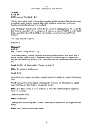 Jade
Kieran Morris, Chloe Spencer, Holly Thomson
2
Scene 1
FADE IN:
EXT Location: Woodland – Day
The film starts with a variety of shots showing nature and the woodland. Non-diegetic music
is used to create a peaceful opening. Jade, Millie and Carol can be seen smiling and
laughing whilst walking through the woodland.
Jade (Voiceover): Look at us all smiling. It’s like we’re one big happy family. No secrets. No
lies. Keeping a secret shreds you into pieces. It eats you up inside. (PAUSE) Is it right that I
keep a secret from them? Is it right that I love another woman? Am I normal? Am I a
lesbian?
Title ‘Jade’ appears on-screen.
FADE OUT
Scene 2
CUT IN:
INT Location: Dining Room – Day
Jade is seen reading a female magazine whilst sitting at the breakfast table with a bowl of
cereal. Ambient sound is used to suggest the radio is on in the background. Millie is also
sitting at the table texting on her phone. Carol walks down the stairs in work clothes with her
bag.
Carol: Right I’m off. (Kisses Millie) Who are you texting?
Millie: Oh, just some girls from uni.
Carol: Right.
Jade quickly changes the page in the magazine so she isn’t looking at models. Carol kisses
Jade.
Carol: See you later darling. (Starts walking out the room and out of house) Have a good
day both of you and don’t forget to hang out the laundry.
Millie: Bye! (Stops looking at phone and looks at Jade who is still reading the magazine)
What you reading?
Jade: Oh just an article.
Millie: What article?
Jade: (Stands and shouts) Does it matter! (Walks out and upstairs with the magazine in her
hand)
Millie: Woah! (returns to the mobile phone)
 