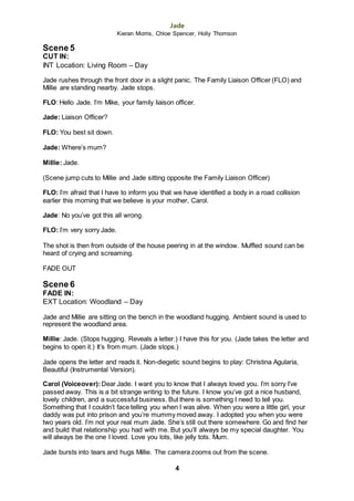 Jade
Kieran Morris, Chloe Spencer, Holly Thomson
4
Scene 5
CUT IN:
INT Location: Living Room – Day
Jade rushes through the front door in a slight panic. The Family Liaison Officer (FLO) and
Millie are standing nearby. Jade stops.
FLO: Hello Jade. I’m Mike, your family liaison officer.
Jade: Liaison Officer?
FLO: You best sit down.
Jade: Where’s mum?
Millie: Jade.
(Scene jump cuts to Millie and Jade sitting opposite the Family Liaison Officer)
FLO: I’m afraid that I have to inform you that we have identified a body in a road collision
earlier this morning that we believe is your mother, Carol.
Jade: No you’ve got this all wrong.
FLO: I’m very sorry Jade.
The shot is then from outside of the house peering in at the window. Muffled sound can be
heard of crying and screaming.
FADE OUT
Scene 6
FADE IN:
EXT Location: Woodland – Day
Jade and Millie are sitting on the bench in the woodland hugging. Ambient sound is used to
represent the woodland area.
Millie: Jade. (Stops hugging. Reveals a letter.) I have this for you. (Jade takes the letter and
begins to open it.) It’s from mum. (Jade stops.)
Jade opens the letter and reads it. Non-diegetic sound begins to play: Christina Agularia,
Beautiful (Instrumental Version).
Carol (Voiceover):Dear Jade. I want you to know that I always loved you. I’m sorry I’ve
passed away. This is a bit strange writing to the future. I know you’ve got a nice husband,
lovely children, and a successful business. But there is something I need to tell you.
Something that I couldn’t face telling you when I was alive. When you were a little girl, your
daddy was put into prison and you’re mummy moved away. I adopted you when you were
two years old. I’m not your real mum Jade. She’s still out there somewhere. Go and find her
and build that relationship you had with me. But you’ll always be my special daughter. You
will always be the one I loved. Love you lots, like jelly tots. Mum.
Jade bursts into tears and hugs Millie. The camera zooms out from the scene.
 