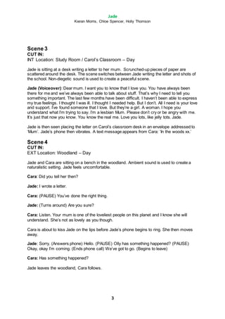 Jade
Kieran Morris, Chloe Spencer, Holly Thomson
3
Scene 3
CUT IN:
INT Location: Study Room / Carol’s Classroom – Day
Jade is sitting at a desk writing a letter to her mum. Scrunched-up pieces of paper are
scattered around the desk. The scene switches between Jade writing the letter and shots of
the school. Non-diegetic sound is used to create a peaceful scene.
Jade (Voiceover): Dear mum. I want you to know that I love you. You have always been
there for me and we’ve always been able to talk about stuff. That’s why I need to tell you
something important. The last few months have been difficult. I haven’t been able to express
my true feelings. I thought I was ill. I thought I needed help. But I don’t. All I need is your love
and support. I’ve found someone that I love. But they’re a girl. A woman. I hope you
understand what I’m trying to say. I’m a lesbian Mum. Please don’t cry or be angry with me.
It’s just that now you know. You know the real me. Love you lots, like jelly tots. Jade.
Jade is then seen placing the letter on Carol’s classroom desk in an envelope addressed to
‘Mum’. Jade’s phone then vibrates. A text message appears from Cara: ‘In the woods xx.’
Scene 4
CUT IN:
EXT Location: Woodland – Day
Jade and Cara are sitting on a bench in the woodland. Ambient sound is used to create a
naturalistic setting. Jade feels uncomfortable.
Cara: Did you tell her then?
Jade: I wrote a letter.
Cara: (PAUSE) You’ve done the right thing.
Jade: (Turns around) Are you sure?
Cara: Listen. Your mum is one of the loveliest people on this planet and I know she will
understand. She’s not as lovely as you though.
Cara is about to kiss Jade on the lips before Jade’s phone begins to ring. She then moves
away.
Jade: Sorry. (Answers phone) Hello. (PAUSE) Olly has something happened? (PAUSE)
Okay, okay I’m coming. (Ends phone call) We’ve got to go. (Begins to leave)
Cara: Has something happened?
Jade leaves the woodland, Cara follows.
 