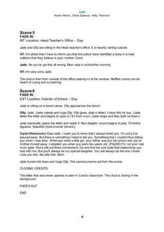 Jade
Kieran Morris, Chloe Spencer, Holly Thomson
4
Scene 5
FADE IN:
INT Location: Head Teacher’s Office – Day
Jade and Olly are sitting in the Head teacher’s office. It is heavily raining outside.
HT: I’m afraid that I have to inform you that the police have identified a body in a road
collision that they believe is your mother, Carol.
Jade: No you’ve got this all wrong. Mum was in school this morning.
HT: I’m very sorry Jade.
The shot is then from outside of the office peering in at the window. Muffled sound can be
heard of crying and screaming.
Scene 6
FADE IN:
EXT Location: Outside of School – Day
Jade is sitting on a bench alone. Olly approaches the bench.
Olly: Jade. (Jade stands and hugs Olly. Olly gives Jade a letter). I have this for you. (Jade
takes the letter and begins to open it.) It’s from mum. (Jade stops and they both sit down.)
Jade eventually opens the letter and reads it. Non-diegetic sound begins to play: Christina
Agularia, Beautiful (Instrumental Version).
Carol (Voiceover):Dear Jade. I want you to know that I always loved you. I’m sorry I’ve
passed away. But there is something I need to tell you. Something that I couldn’t face telling
you when I was alive. When you were a little girl, your father was put into prison and you’re
mother moved away. I adopted you when you were two years old. (PAUSE) I’m not your real
mum Jade. She’s still out there somewhere. Go and find her and build that relationship you
had with me. But you’ll always be my special daughter. You will always be the one I loved.
Love you lots, like jelly tots. Mum.
Jade bursts into tears and hugs Olly. The camera zooms out from the scene.
CLOSING CREDITS
The letter that was never opened is seen in Carol’s classroom. The clock is ticking in the
background.
FADES OUT
END
 