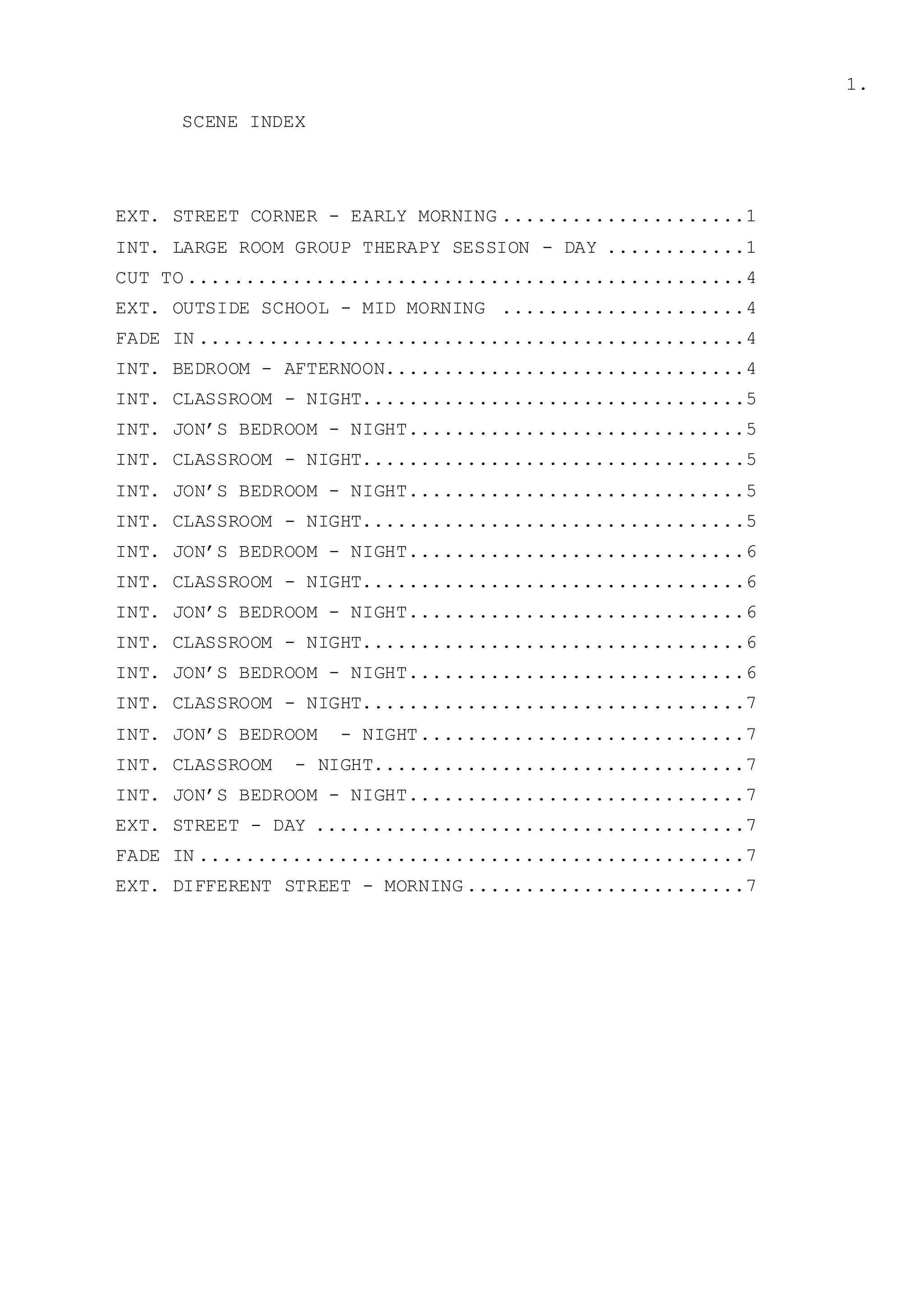 1.
SCENE INDEX
EXT. STREET CORNER - EARLY MORNING .....................1
INT. LARGE ROOM GROUP THERAPY SESSION - DAY ............1
CUT TO ................................................4
EXT. OUTSIDE SCHOOL - MID MORNING .....................4
FADE IN ...............................................4
INT. BEDROOM - AFTERNOON...............................4
INT. CLASSROOM - NIGHT.................................5
INT. JON’S BEDROOM - NIGHT.............................5
INT. CLASSROOM - NIGHT.................................5
INT. JON’S BEDROOM - NIGHT.............................5
INT. CLASSROOM - NIGHT.................................5
INT. JON’S BEDROOM - NIGHT.............................6
INT. CLASSROOM - NIGHT.................................6
INT. JON’S BEDROOM - NIGHT.............................6
INT. CLASSROOM - NIGHT.................................6
INT. JON’S BEDROOM - NIGHT.............................6
INT. CLASSROOM - NIGHT.................................7
INT. JON’S BEDROOM - NIGHT............................7
INT. CLASSROOM - NIGHT................................7
INT. JON’S BEDROOM - NIGHT.............................7
EXT. STREET - DAY .....................................7
FADE IN ...............................................7
EXT. DIFFERENT STREET - MORNING ........................7
 