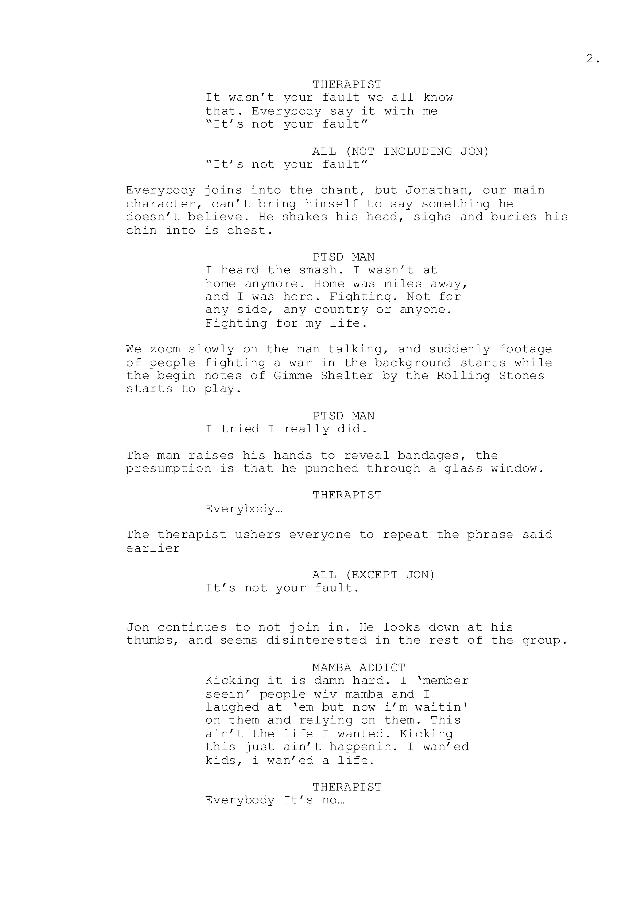 2.
THERAPIST
It wasn’t your fault we all know
that. Everybody say it with me
“It’s not your fault”
ALL (NOT INCLUDING JON)
“It’s not your fault”
Everybody joins into the chant, but Jonathan, our main
character, can’t bring himself to say something he
doesn’t believe. He shakes his head, sighs and buries his
chin into is chest.
PTSD MAN
I heard the smash. I wasn’t at
home anymore. Home was miles away,
and I was here. Fighting. Not for
any side, any country or anyone.
Fighting for my life.
We zoom slowly on the man talking, and suddenly footage
of people fighting a war in the background starts while
the begin notes of Gimme Shelter by the Rolling Stones
starts to play.
PTSD MAN
I tried I really did.
The man raises his hands to reveal bandages, the
presumption is that he punched through a glass window.
THERAPIST
Everybody…
The therapist ushers everyone to repeat the phrase said
earlier
ALL (EXCEPT JON)
It’s not your fault.
Jon continues to not join in. He looks down at his
thumbs, and seems disinterested in the rest of the group.
MAMBA ADDICT
Kicking it is damn hard. I ‘member
seein’ people wiv mamba and I
laughed at ‘em but now i’m waitin'
on them and relying on them. This
ain’t the life I wanted. Kicking
this just ain’t happenin. I wan’ed
kids, i wan’ed a life.
THERAPIST
Everybody It’s no…
 