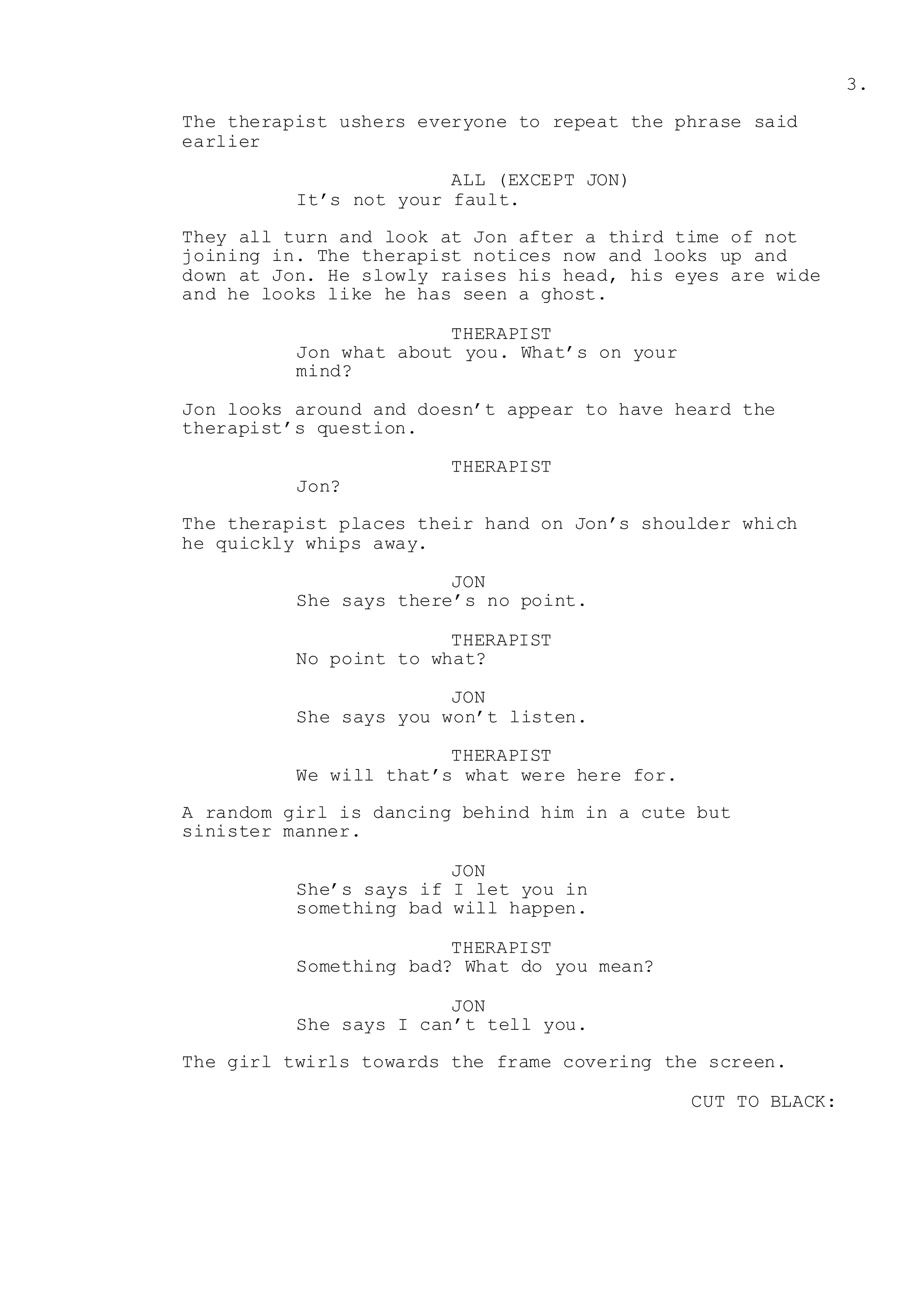 3.
The therapist ushers everyone to repeat the phrase said
earlier
ALL (EXCEPT JON)
It’s not your fault.
They all turn and look at Jon after a third time of not
joining in. The therapist notices now and looks up and
down at Jon. He slowly raises his head, his eyes are wide
and he looks like he has seen a ghost.
THERAPIST
Jon what about you. What’s on your
mind?
Jon looks around and doesn’t appear to have heard the
therapist’s question.
THERAPIST
Jon?
The therapist places their hand on Jon’s shoulder which
he quickly whips away.
JON
She says there’s no point.
THERAPIST
No point to what?
JON
She says you won’t listen.
THERAPIST
We will that’s what were here for.
A random girl is dancing behind him in a cute but
sinister manner.
JON
She’s says if I let you in
something bad will happen.
THERAPIST
Something bad? What do you mean?
JON
She says I can’t tell you.
The girl twirls towards the frame covering the screen.
CUT TO BLACK:
 
