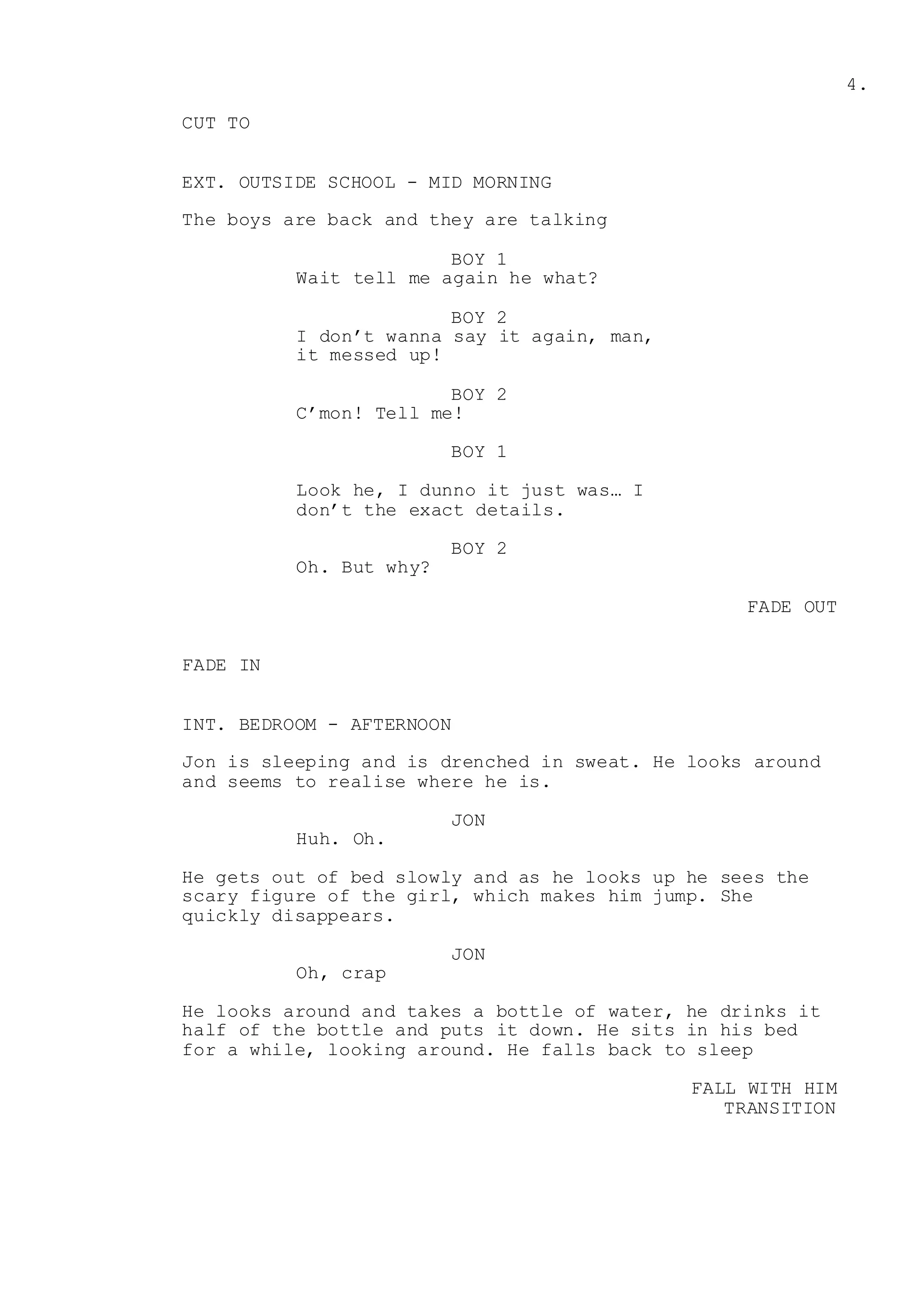 4.
CUT TO
EXT. OUTSIDE SCHOOL - MID MORNING
The boys are back and they are talking
BOY 1
Wait tell me again he what?
BOY 2
I don’t wanna say it again, man,
it messed up!
BOY 2
C’mon! Tell me!
BOY 1
Look he, I dunno it just was… I
don’t the exact details.
BOY 2
Oh. But why?
FADE OUT
FADE IN
INT. BEDROOM - AFTERNOON
Jon is sleeping and is drenched in sweat. He looks around
and seems to realise where he is.
JON
Huh. Oh.
He gets out of bed slowly and as he looks up he sees the
scary figure of the girl, which makes him jump. She
quickly disappears.
JON
Oh, crap
He looks around and takes a bottle of water, he drinks it
half of the bottle and puts it down. He sits in his bed
for a while, looking around. He falls back to sleep
FALL WITH HIM
TRANSITION
 
