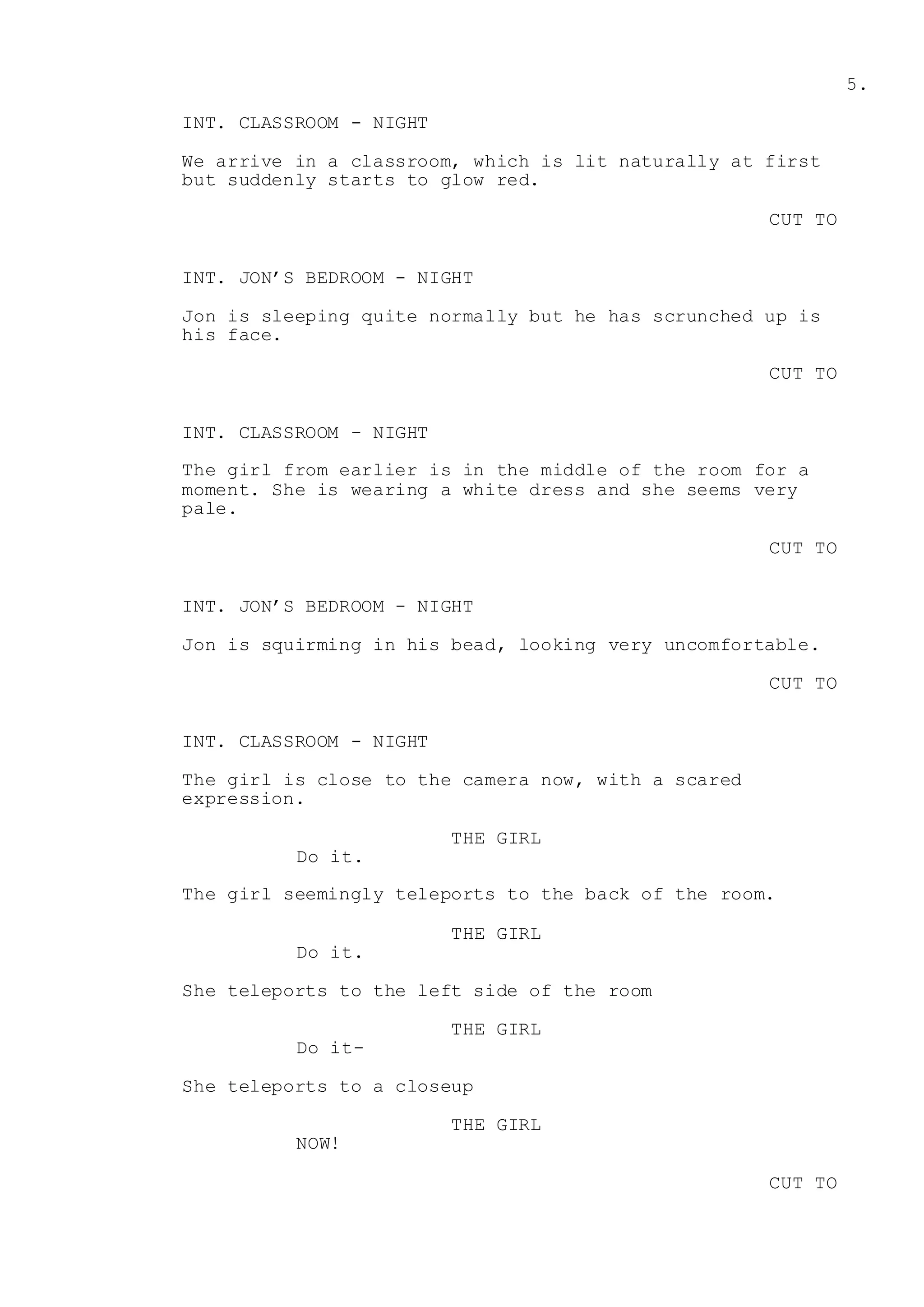 5.
INT. CLASSROOM - NIGHT
We arrive in a classroom, which is lit naturally at first
but suddenly starts to glow red.
CUT TO
INT. JON’S BEDROOM - NIGHT
Jon is sleeping quite normally but he has scrunched up is
his face.
CUT TO
INT. CLASSROOM - NIGHT
The girl from earlier is in the middle of the room for a
moment. She is wearing a white dress and she seems very
pale.
CUT TO
INT. JON’S BEDROOM - NIGHT
Jon is squirming in his bead, looking very uncomfortable.
CUT TO
INT. CLASSROOM - NIGHT
The girl is close to the camera now, with a scared
expression.
THE GIRL
Do it.
The girl seemingly teleports to the back of the room.
THE GIRL
Do it.
She teleports to the left side of the room
THE GIRL
Do it-
She teleports to a closeup
THE GIRL
NOW!
CUT TO
 