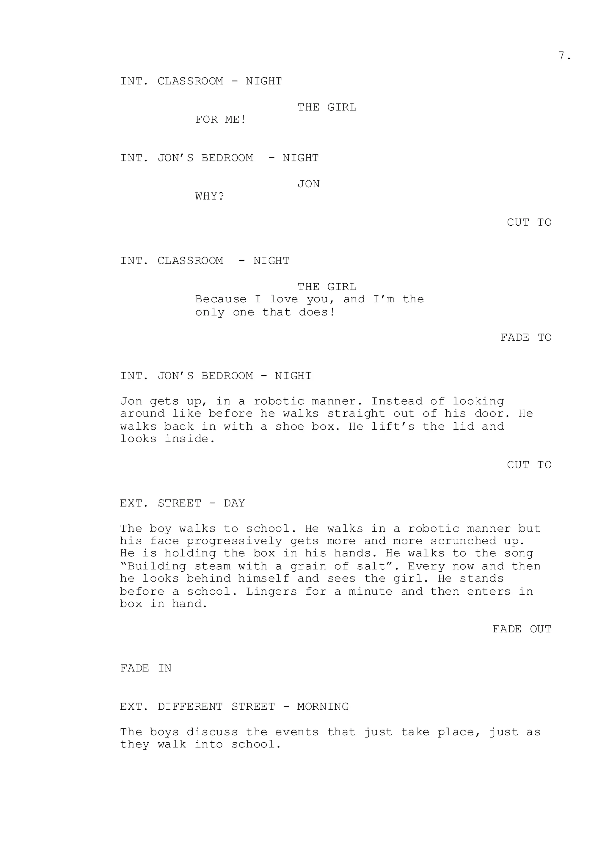 7.
INT. CLASSROOM - NIGHT
THE GIRL
FOR ME!
INT. JON’S BEDROOM - NIGHT
JON
WHY?
CUT TO
INT. CLASSROOM - NIGHT
THE GIRL
Because I love you, and I’m the
only one that does!
FADE TO
INT. JON’S BEDROOM - NIGHT
Jon gets up, in a robotic manner. Instead of looking
around like before he walks straight out of his door. He
walks back in with a shoe box. He lift’s the lid and
looks inside.
CUT TO
EXT. STREET - DAY
The boy walks to school. He walks in a robotic manner but
his face progressively gets more and more scrunched up.
He is holding the box in his hands. He walks to the song
“Building steam with a grain of salt”. Every now and then
he looks behind himself and sees the girl. He stands
before a school. Lingers for a minute and then enters in
box in hand.
FADE OUT
FADE IN
EXT. DIFFERENT STREET - MORNING
The boys discuss the events that just take place, just as
they walk into school.
 