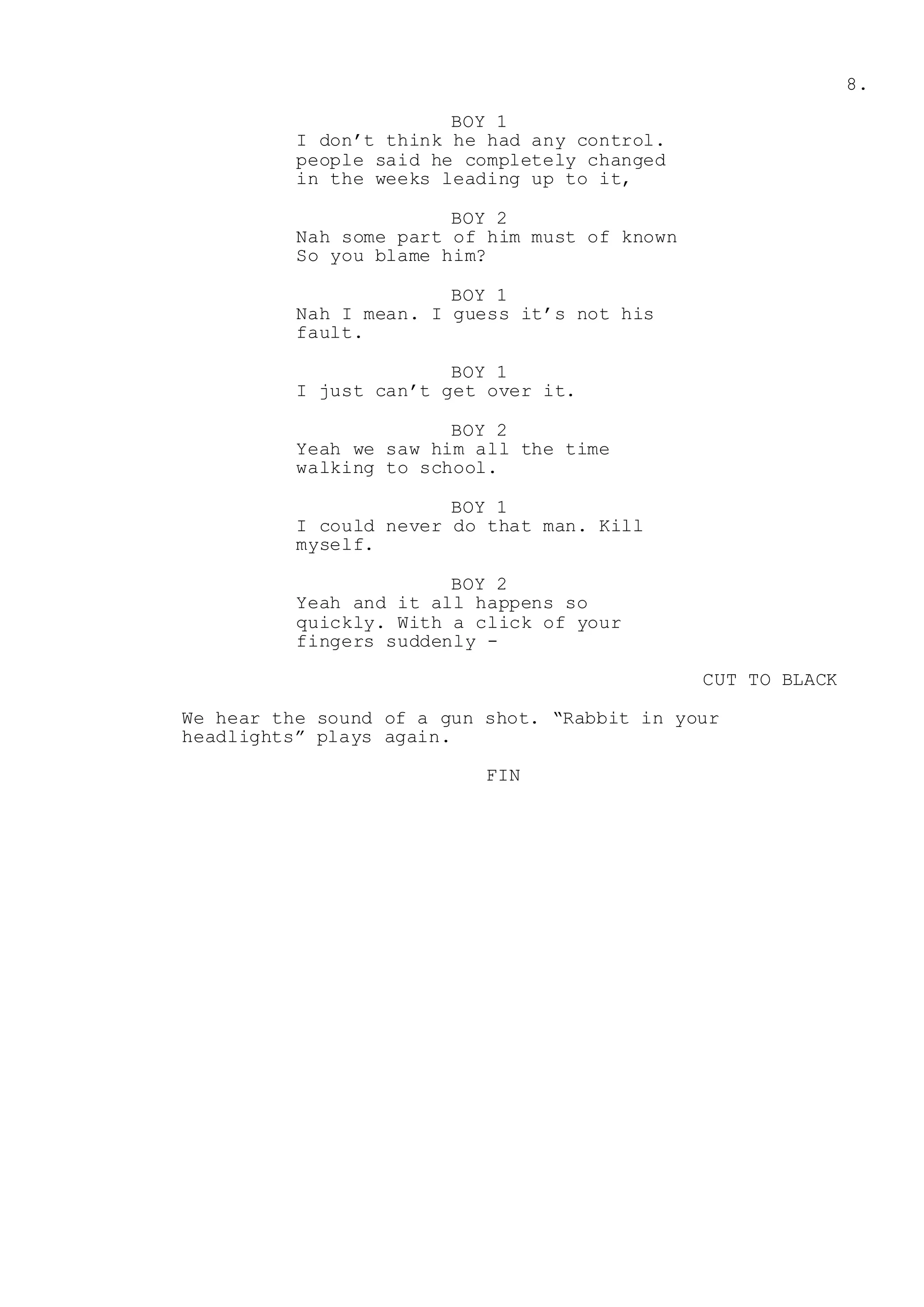 8.
BOY 1
I don’t think he had any control.
people said he completely changed
in the weeks leading up to it,
BOY 2
Nah some part of him must of known
So you blame him?
BOY 1
Nah I mean. I guess it’s not his
fault.
BOY 1
I just can’t get over it.
BOY 2
Yeah we saw him all the time
walking to school.
BOY 1
I could never do that man. Kill
myself.
BOY 2
Yeah and it all happens so
quickly. With a click of your
fingers suddenly -
CUT TO BLACK
We hear the sound of a gun shot. “Rabbit in your
headlights” plays again.
FIN
 