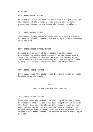 FADE IN:
EXT. MAIN HOUSE. NIGHT
We start with a wide shot of the house a bright light in
the corner of the screen as the camera slowly moves
closer and closer to the house the street is silent.
INT. MAIN HOUSE. NIGHT
The camera slowly moves through the door way a close up
of Dave (eighteen) shaking and sweating a shadow towering
over his bed.
EXT. DREAM WORLD HOUSE. NIGHT
A third person view of Dave staring at his house
everything is pitch black except from his house and a
lamp post shining bright out side of the house. Dave
looks around confused wondering what was going on. Dave
slowly walk towards the front door and steps inside.
INT. DEATH SCENE. NIGHT
Dave turns into the living room he sees a black siloutte
hanging from the roof.
DAVE
Hello are you alright. Hello.
INT. DEATH SCENE. NIGHT
Dave runs over and places the dark figure on the ground
he realises that its his next door neighbour. He runs to
the front door scared. (Bang) Dave hears a nock on the
door behind him he turns around he sees a shadow. The
shadow looked like a reaper holding a sharp scythe with
rugged cloak after seeing the shadow he awoke sweating in
his bed.
 