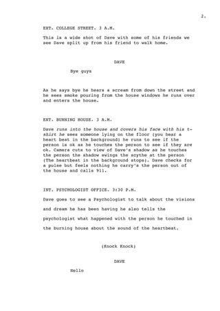 .2
EXT. COLLEGE STREET. 3 A.M.
This is a wide shot of Dave with some of his friends we
see Dave split up from his friend to walk home.
DAVE
Bye guys
As he says bye he hears a scream from down the street and
he sees smoke pouring from the house windows he runs over
and enters the house.
EXT. BURNING HOUSE. 3 A.M.
Dave runs into the house and covers his face with his t-
shirt he sees someone lying on the floor (you hear a
heart beat in the background) he runs to see if the
person is ok as he touches the person to see if they are
ok. Camera cuts to view of Dave’s shadow as he touches
the person the shadow swings the scythe at the person
(The heartbeat in the background stops). Dave checks for
a pulse but feels nothing he carry’s the person out of
the house and calls 911.
INT. PSYCHOLOGIST OFFICE. 3:30 P.M.
Dave goes to see a Psychologist to talk about the visions
and dream he has been having he also tells the
psychologist what happened with the person he touched in
the burning house about the sound of the heartbeat.
(Knock Knock)
DAVE
Hello
 