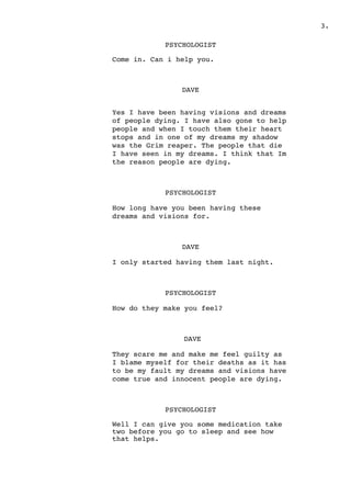 .3
PSYCHOLOGIST
Come in. Can i help you.
DAVE
Yes I have been having visions and dreams
of people dying. I have also gone to help
people and when I touch them their heart
stops and in one of my dreams my shadow
was the Grim reaper. The people that die
I have seen in my dreams. I think that Im
the reason people are dying.
PSYCHOLOGIST
How long have you been having these
dreams and visions for.
DAVE
I only started having them last night.
PSYCHOLOGIST
How do they make you feel?
DAVE
They scare me and make me feel guilty as
I blame myself for their deaths as it has
to be my fault my dreams and visions have
come true and innocent people are dying.
PSYCHOLOGIST
Well I can give you some medication take
two before you go to sleep and see how
that helps.
 