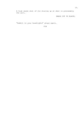 10.
A high angle shot of Jon staring up at what is presumably
the girl.
SMASH CUT TO BLACK:
“Rabbit in your headlights” plays again.
FIN
 