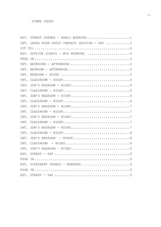1.
SCENE INDEX
EXT. STREET CORNER - EARLY MORNING .....................1
INT. LARGE ROOM GROUP THERAPY SESSION - DAY ............1
CUT TO: ...............................................4
EXT. OUTSIDE SCHOOL - MID MORNING .....................4
FADE IN ...............................................5
INT. BATHROOM - AFTERNOON..............................5
INT. BEDROOM - AFTERNOON...............................5
INT. BEDROOM - NIGHT ..................................5
INT. CLASSROOM - NIGHT.................................5
INT. JON’S BEDROOM - NIGHT.............................6
INT. CLASSROOM - NIGHT.................................6
INT. JON’S BEDROOM - NIGHT.............................6
INT. CLASSROOM - NIGHT.................................6
INT. JON’S BEDROOM - NIGHT.............................7
INT. CLASSROOM - NIGHT.................................7
INT. JON’S BEDROOM - NIGHT.............................7
INT. CLASSROOM - NIGHT.................................7
INT. JON’S BEDROOM - NIGHT.............................7
INT. CLASSROOM - NIGHT.................................8
INT. JON’S BEDROOM - NIGHT............................8
INT. CLASSROOM - NIGHT................................8
INT. JON’S BEDROOM - NIGHT.............................8
EXT. STREET - DAY .....................................8
FADE IN ...............................................9
EXT. DIFFERENT STREET - MORNING ........................9
FADE IN ...............................................9
EXT. STREET - DAY .....................................9
 