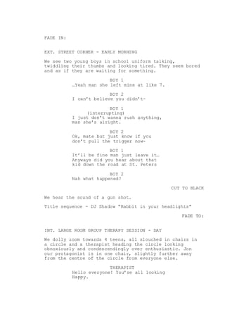 FADE IN:
EXT. STREET CORNER - EARLY MORNING
We see two young boys in school uniform talking,
twiddling their thumbs and looking tired. They seem bored
and as if they are waiting for something.
BOY 1
…Yeah man she left mine at like 7.
BOY 2
I can’t believe you didn’t-
BOY 1
(interrupting)
I just don’t wanna rush anything,
man she’s alright.
BOY 2
Ok, mate but just know if you
don’t pull the trigger now-
BOY 1
It’ll be fine man just leave it…
Anyways did you hear about that
kid down the road at St. Peters
BOY 2
Nah what happened?
CUT TO BLACK
We hear the sound of a gun shot.
Title sequence - DJ Shadow “Rabbit in your headlights”
FADE TO:
INT. LARGE ROOM GROUP THERAPY SESSION - DAY
We dolly zoom towards 4 teens, all slouched in chairs in
a circle and a therapist heading the circle looking
obnoxiously and condescendingly over enthusiastic. Jon
our protagonist is in one chair, slightly further away
from the centre of the circle from everyone else.
THERAPIST
Hello everyone! You’re all looking
Happy.
 