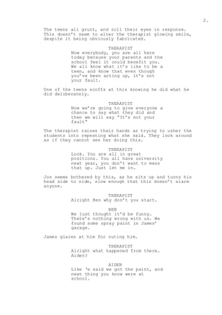 2.
The teens all grunt, and roll their eyes in response.
This doesn’t seem to alter the therapist glowing smile,
despite it being obviously fabricated.
THERAPIST
Now everybody, you are all here
today because your parents and the
school feel it could benefit you.
We all know what it’s like to be a
teen, and know that even though
you’ve been acting up, it’s not
your fault.
One of the teens scoffs at this knowing he did what he
did deliberately.
THERAPIST
Now we’re going to give everyone a
chance to say what they did and
then we will say “It’s not your
fault”
The therapist raises their hands as trying to usher the
students into repeating what she said. They look around
as if they cannot see her doing this.
THERAPIST
Look. You are all in great
positions. You all have university
next year, you don’t want to mess
that up. Just let me in.
Jon seems bothered by this, as he sits up and turns his
head side to side, slow enough that this doesn’t alarm
anyone.
THERAPIST
Alright Ben why don’t you start.
BEN
We just thought it’d be funny.
There’s nothing wrong with us. We
found some spray paint in James’
garage.
James glares at him for outing him.
THERAPIST
Alright what happened from there…
Aiden?
AIDEN
Like ‘e said we got the paint, and
next thing you know were at
school.
 