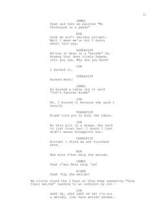 3.
JAMES
Yeah and then we painted “Mr
Ferdinand is a paedo”
BEN
Look we ain’t weirdos alright.
Well I mean we’re not I dunno
about this guy.
THERAPIST
No-one in here is a “weirdo” ok.
Anyway that does nicely Segway
into you Jon. Why are you here?
JON
I burned it.
THERAPIST
Burned what?
JAMES
He burned a table cos it said
“Jon’s fancies Niamh”
JON
No. I burned it because she said I
should.
THERAPIST
Niamh told you to burn the table.
JON
No this girl in a dream. She said
to just trust her. I dunno I just
didn’t wanna disappoint her.
THERAPIST
Alright I think we are finished
here.
BEN
Nah miss c’mon help the weirdo.
JAMES
Yeah c’mon Miss help ‘im!
AIDEN
Yeah ‘elp the weirdo!
We circle round the 3 boys as they keep repeating “help
their weirdo” leading to an outburst by Jon -
JON
SHUT UP, JUST SHUT UP OK! I’m not
a weirdo, just have weirdo dreams.
 