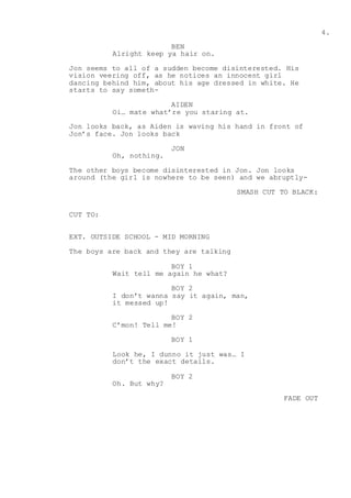 4.
BEN
Alright keep ya hair on.
Jon seems to all of a sudden become disinterested. His
vision veering off, as he notices an innocent girl
dancing behind him, about his age dressed in white. He
starts to say someth-
AIDEN
Oi… mate what’re you staring at.
Jon looks back, as Aiden is waving his hand in front of
Jon’s face. Jon looks back
JON
Oh, nothing.
The other boys become disinterested in Jon. Jon looks
around (the girl is nowhere to be seen) and we abruptly-
SMASH CUT TO BLACK:
CUT TO:
EXT. OUTSIDE SCHOOL - MID MORNING
The boys are back and they are talking
BOY 1
Wait tell me again he what?
BOY 2
I don’t wanna say it again, man,
it messed up!
BOY 2
C’mon! Tell me!
BOY 1
Look he, I dunno it just was… I
don’t the exact details.
BOY 2
Oh. But why?
FADE OUT
 