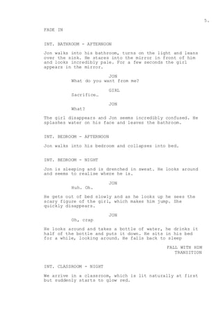 5.
FADE IN
INT. BATHROOM - AFTERNOON
Jon walks into his bathroom, turns on the light and leans
over the sink. He stares into the mirror in front of him
and looks incredibly pale. For a few seconds the girl
appears in the mirror.
JON
What do you want from me?
GIRL
Sacrifice…
JON
What?
The girl disappears and Jon seems incredibly confused. He
splashes water on his face and leaves the bathroom.
INT. BEDROOM - AFTERNOON
Jon walks into his bedroom and collapses into bed.
INT. BEDROOM - NIGHT
Jon is sleeping and is drenched in sweat. He looks around
and seems to realise where he is.
JON
Huh. Oh.
He gets out of bed slowly and as he looks up he sees the
scary figure of the girl, which makes him jump. She
quickly disappears.
JON
Oh, crap
He looks around and takes a bottle of water, he drinks it
half of the bottle and puts it down. He sits in his bed
for a while, looking around. He falls back to sleep
FALL WITH HIM
TRANSITION
INT. CLASSROOM - NIGHT
We arrive in a classroom, which is lit naturally at first
but suddenly starts to glow red.
 