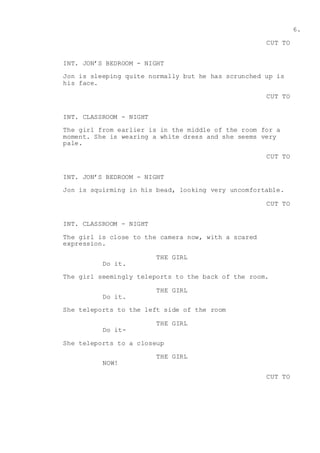 6.
CUT TO
INT. JON’S BEDROOM - NIGHT
Jon is sleeping quite normally but he has scrunched up is
his face.
CUT TO
INT. CLASSROOM - NIGHT
The girl from earlier is in the middle of the room for a
moment. She is wearing a white dress and she seems very
pale.
CUT TO
INT. JON’S BEDROOM - NIGHT
Jon is squirming in his bead, looking very uncomfortable.
CUT TO
INT. CLASSROOM - NIGHT
The girl is close to the camera now, with a scared
expression.
THE GIRL
Do it.
The girl seemingly teleports to the back of the room.
THE GIRL
Do it.
She teleports to the left side of the room
THE GIRL
Do it-
She teleports to a closeup
THE GIRL
NOW!
CUT TO
 