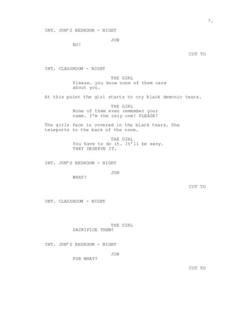 7.
INT. JON’S BEDROOM - NIGHT
JON
NO!
CUT TO
INT. CLASSROOM - NIGHT
THE GIRL
Please… you know none of them care
about you.
At this point the girl starts to cry black demonic tears.
THE GIRL
None of them even remember your
name. I’m the only one! PLEASE!
The girls face is covered in the black tears. She
teleports to the back of the room.
THE GIRL
You have to do it. It’ll be easy.
THEY DESERVE IT.
INT. JON’S BEDROOM - NIGHT
JON
WHAT?
CUT TO
INT. CLASSROOM - NIGHT
THE GIRL
SACRIFICE THEM!
INT. JON’S BEDROOM - NIGHT
JON
FOR WHAT?
CUT TO
 