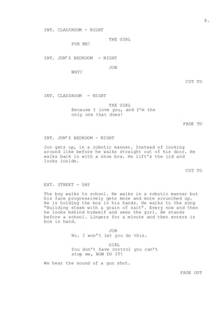 8.
INT. CLASSROOM - NIGHT
THE GIRL
FOR ME!
INT. JON’S BEDROOM - NIGHT
JON
WHY?
CUT TO
INT. CLASSROOM - NIGHT
THE GIRL
Because I love you, and I’m the
only one that does!
FADE TO
INT. JON’S BEDROOM - NIGHT
Jon gets up, in a robotic manner. Instead of looking
around like before he walks straight out of his door. He
walks back in with a shoe box. He lift’s the lid and
looks inside.
CUT TO
EXT. STREET - DAY
The boy walks to school. He walks in a robotic manner but
his face progressively gets more and more scrunched up.
He is holding the box in his hands. He walks to the song
“Building steam with a grain of salt”. Every now and then
he looks behind himself and sees the girl. He stands
before a school. Lingers for a minute and then enters in
box in hand.
JON
No. I won’t let you do this.
GIRL
You don’t have control you can’t
stop me, NOW DO IT!
We hear the sound of a gun shot.
FADE OUT
 