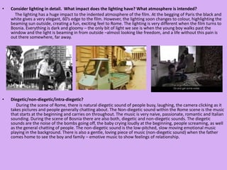 Consider lighting in detail.  What impact does the lighting have? What atmosphere is intended?            The lighting has a huge impact to the indented atmosphere of the film. At the begging of Paris the black and white gives a very elegant, 60’s edge to the film. However, the lighting soon changes to colour, highlighting the beaming sun outside, creating a fun, exciting feel to Rome. The lighting is very different when the film turns to Bosnia. Everything is dark and gloomy – the only bit of light we see is when the young boy walks past the window and the light is beaming in from outside –almost looking like freedom, and a life without this pain is out there somewhere, far away. Diegetic/non-diegetic/intra-diegetic?             During the scene of Rome, there is natural diegetic sound of people busy, laughing, the camera clicking as it takes pictures and people generally chatting about. The Non-diegetic sound within the Rome scene is the music that starts at the beginning and carries on throughout. The music is very naive, passionate, romantic and Italian sounding. During the scene of Bosnia there are also both, diegetic and non-diegetic sounds. The diegetic sounds are the noise of the bombs going off, the baby crying loudly at the beginning, people screaming, as well as the general chatting of people. The non-diegetic sound is the low-pitched, slow moving emotional music playing in the background. There is also a gentle, loving piece of music (non-diegetic sound) when the father comes home to see the boy and family – emotive music to show feelings of relationship. 