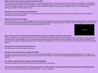 What is the font type and how does this reflect the film?The font type is very straight edged and plain. It is very thin and bland so a lot of words are all crammed in to a small space – just like the events that happen within a ten minute spaces in two very different places. It is almost very simple, matter of fact writing, which reflects the film in a way as though they are showing just what exactly did happen in that very short period of time. It is a military style of writing, which fits in with the Bosnian war.  Position on screen and purpose of this decision?The writing is exactly in the middle of the screen, making the whole thing appear less fussy, very bleak and bland. It almost makes the writing more eerie and poignant.  What colours are used and why?The white writing is set on a black background, which are binary oppositions for each other. White being an angelic, peaceful, tranquil place (Rome) and the black background signifying a brutal, depressing, horrific tragedy (Bosnia). The black is also the background, which reflects the fact that the evil has completely outweighed any good in the film.  What reference is there to the film institution? What meaning is created through this relationship?There is a reference to ‘refresh productions’ which is a Bosnian private production company engaged in film, television, video production and distribution. This highlights that it is a very personal, deeper film, which will show some real sense of what is going on in Bosnia. Of course there could be an argument made that it would be a propaganda film as it is made by a Bosnian film company and could be slightly biased.   How long do the titles stay on the screen for?The titles stay on screen for about 4 seconds.  Are they meant to be obvious/ conspicuous? Why? The titles are meant to be obvious. There is one title saying ‘TEN MINUTA’, which is obviously wanting to highlighted as, once again, it is highlighting just how short ten minutes is in everyday life. All the titles are very bold and central highlighting that they are supposed to be obvious. Are audience expectations of this genre satisfied/challenged? Satisfied through the use of dramatic tension and diversity of the two places.How is the narrative being told? From whose perspective are the audience viewing the film? (Consider characters, first/third person)The narrative is told through both the main characters – in their viewpoint. 