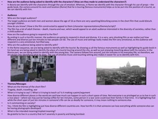How are the audience being asked to identify with the characters? (How are they made to understand the characters?)In Bosnia we identify with the characters through the use of emotion. Whereas, in Rome we identify with the character through his use of props – the guide book, the camera around his neck and location (Rome) that he is touring (famous monuments) helps us to be put into the position of a tourist, so we can identify with him.  AudienceWho are the target audience?The target audience are both men and women above the age of 16 as there are very upsetting/disturbing scenes in the short film that could disturb younger children.   How do you know? /How is the film constructed to appeal to them (character representations/themes/script)? The film has a lot of adult themes – death, trauma and war, which would appeal to an adult audience interested in the diversity of societies, rather than a child audience. How are the audience going to respond to the film?By ending in such a horrific manner, the audience are going to respond in shock and dismay. It is a very, very shocking film as we realise just how different and diverse just ten minutes to two people can be. The use of music and settings really makes the film very emotional, so the audience will respond in a very emotional, horrified way.Who are the audience being asked to identify with?In the Rome sequence, we are being asked to identify with the tourist. By showing us all the famous monuments as well as highlighting his guide book in his hand we are being asked to identify the place of a tourist touring around the city, as well as just enjoying mooching about with his camera. In the Bosnia part, we are being asked to identify with the young boy. The camera follows him around, just ten minutes in his everyday life; so therefore, we are drawn into identifying what he does. The use of emotive music and touching setting also makes it easier for us to identify with him.  Themes/MessagesWhat are the themes of the short film?Tragedy, death, travelling, war What is it trying to say? / What is it trying to teach us? Is it making a point/argumentHow diverse different places in the world are and how much can happen in such a short space of time. Not everyone is as privileged as us to live in such a nice place – where we may just be having coffee for ten minutes, some person in a war zone could lose their family in that time.  It is highlighting that while the short span of just ten minutes in someone's life can be so deadly for someone, it may mean nothing to someone else.Is it commenting on society?Yes, I think the film is highlighting just how diverse different countries are. How horrific it is that someone can lose everything while someone else can be having photographs developed. What is the intended meaning/implied meaning?Be grateful to live in a country that isn’t severely in poverty and being bombed.