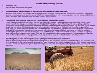 Mise en scene (including location)Where is it set?          The film is set in a cornfield throughout.  What impact does the location have on the film?/How does the location create atmosphere?          Although some thoughts of a cornfield may be very romantic – running in the cornfields and very ‘notebook’ associated the cornfield also has a very isolated, eerie feel. The corn is so high that you cannot be seen in it – which creates the feel that you cannot be found or seen if in danger. There is no light at the end of the tunnel – and no way out. Consider how props, costume, make-up, hair, colour have been used to create meaning.           Props have been used simply (not many), but with very good effect. There is a phone beeping on the floor, which creates a very sinister, eerie feel as though someone has just been killed and left their phone there. A handbag with money spilling out is then shown, with further bits of clothes on the floor which once again creates a sinister, threatening element. The man holds a knife, which is very brutal and vicious - it looks as though he has just murdered the women lying on the floor. He is dressed in dungarees, has long, raggy hair and has tattoos all over his arm – once being a skull and cross bones, which creates a fierce image. He is very ‘farmer’ looking and ‘stereotypically’ the evil man in the woods in horror films. He has a grubby face, which looks as though he has been murdering the girl in the woods, and when he goes to his car he takes out a black bin liner which we are led to believe he is going to wrap the body up in. However, this is not the case. Take Van Dyke's famous line from "Cabin Essence": "Over and over the crow cries uncover the cornfield." The crow crying also has a huge impact as it is very eerie as though the crow is ‘watching him’ Consider lighting in detail.  What impact does the lighting have? What atmosphere is intended?          Right at the beginning in the establishing shot the lighting appears dull and gloomy due to the overshadowing sky. The cornfields are a drab, unlit yellow to give the film an eerie, sinister effect. Right through the film the sky is grey and the corn looks dreary and dull giving the film a sinister feel. It becomes light at the end shining on the corn when the baby is born, to highlight new life, warmth, kindness and happiness.     