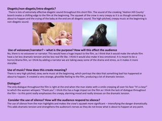 Diegetic/non-diegetic/intra-diegetic?  There is lots of extremely effective diegetic sound throughout this short film. The sound of the creaking ‘Hedren Hill County’ board creates a chilling edge to the film at the beginning. The squawk of the crow is very creepy as it is as though something is about to happen and the crying of the baby at the end are all diegetic sound. The high-pitched, creepy music at the beginning is non-diegetic sound.  Use of voiceover/narrator? – what is the purpose? How will this effect the audienceNo, there is no voiceover or narrator. This would have a huge impact to the film, as I think that it would make the whole film have a lot less dramatic tension and be less real life like. I think it would also make it less emotional. It is meant to be a horror/drama film, so I think by adding a narrator we are taking away some of the drama and stress, as it makes it more storylike.  Use of music? How does this create meaning? There is very high pitched, slow, eerie music at the beginning, which portrays the idea that something bad has happened or about to happen. It created a very strange, ghostlike feeling to the film, producing a lot of dramatic tension.  Dialogue?The only dialogue throughout the film is right at the end when the man states with a smile creeping all over his face “It’s a boy!” to which the women whispers “Thank you”. I think this has a huge impact on the film as I think the lack of dialogue throughout the film – to this point really emphasises the creepy, alarming mood and really stresses on the dramatic tension.  Consider the use of silence? How will the audience respond to silence?The use of silence from the man highlights and makes the crow’s squawk more significant – intensifying the danger dramatically. This adds dramatic tension and strengthens the audience’s nerves as they do not know what is about to happen at any point.  