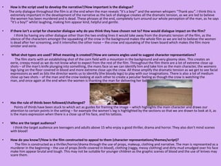 How is the script used to develop the narrative?/How important is the dialogue?        The only dialogue throughout the film is at the end when the man reveals “It’s a boy!” and the women whispers “Thank you”. I think this is extremely important in the development of the narrative as the lack of dialogue creates all the dramatic tension, as we are led to believe the women has been murdered and is dead. These phrases at the end, completely turn around our whole perception of the man, as he says “It’s a boy!” whilst laughing, making him appear kind, helpful and gentle.If there isn’t a script for character dialogue why do you think they have chosen not to? How would dialogue impact on the film?                I think by having any other dialogue other than the two ending lines it would take away from the dramatic tension of the film, as the silence of the characters amongst the squawking of the crow in the background makes the whole film as we are led to believe the women is dead after her screaming, and it intensifies the other noise – the crow and squeaking of the town board which makes the film more sinister and eerie.  What shot types are used? What meaning is created?/How are camera angles used to suggest character representations?               The film starts with an establishing shot of the corn field with a mountain in the background and very gloomy skies. This creates an eerie, creepy mood as we do not know what to expect from the rest of the film. Throughout the film there are a lot of extreme close up shots – of the man’s knife plunging into something, the mans face so we can identify him and take him as the main character, the womens legs lying on the floor covered in blood and more extreme close ups the crow. All these amplify the dramatic tension as we get to see facial expressions as well as bits the director wants us to identify (the bloody legs) to play with our imaginations. There is also a lot of medium close up two shots – of the man and the crow looking at each other to create a peculiar feeling as though the crow is watching the man, and once again at the end when the women is thanking the man for delivering her baby.Has the rule of thirds been followed/challenged?              Points of thirds have been stuck to which act as guides for framing the image – which highlights the main character and draws our attention to certain points in the setting – for example the women's leg is highlighted by the sections so that we are drawn to look at it, as is the mans expression when there is a close up of his face, and his tattoos.  Who are the target audience?             I think the target audience are teenagers and adults above 15 who enjoy a good thriller, drama and horror. They also don’t mind scenes with blood!How do you know?/How is the film constructed to appeal to them (character representations/themes/script)?                The film is constructed as a thriller/horror/drama through the use of props, makeup, clothing and narrative. The man is represented as a murderer in the beginning – the use of props (knife covered in blood), clothing (raggy, messy clothing) and dirty mud smudged over his face make him appear brutal and tough. This may not be suitable for younger children as the graphic scenes of blood and the use of knives may scare them. 