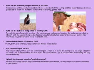 How are the audience going to respond to the film?       The audience will respond with excitement due to the twist at the ending, and feel happy because the man perceived to be an evil murderer turns out to be a caring, gentle man.  Who are the audience being asked to identify with?       Through the use of dramatic tension – the music, props, makeup and location the audience are asked to identify with the women lying on the floor as we automatically feel afraid of the man we believe has murdered her, and hope that she is ok and still alive.What are the themes of the short film?      Death, birth, evil, kindness, fear, excitement (binary oppositions) Is it commenting on society?       To a certain extent, I think that it is commenting on society as in a way it is telling us to not judge a book by its cover – we all believed that the man was a  brutal murderer – yet in actual fact he was helping the lady deliver her baby. What is the intended meaning/implied meaning?       You shouldn’t judge people by your immediate observation of them, as they may turn out very differently to perceived!