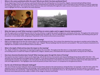 Where is the camera positioned within the scene? Why do you think it has been positioned there?At the beginning of the film the camera is positioned above the city looking down at the beautiful, elegant, classical looking buildings below. However, throughout the rest of the film the camera is positioned very centrally, focussing on a lot of mid shots of the characters, as well as capturing the setting of each place. The movement of the camera is slow and methodical throughout to add a sense of atmosphere. It switches quickly off at the end to highlight the horror and add to the shock element. What shot types are used? What meaning is created?/How are camera angles used to suggest character representations?The film opens with an establishing ariel shot of the city of Rome, to signify the wealth and glamour and beauty of the city. Throughout the whole short film a lot of mid shots are used – only focusing on people from the waist up. This is to identify the expressions on their faces and showing some part of the person in more detail while still giving an impression of the whole environment around themConsider camera movement?  How does this create meaning?Right at the beginning of the film the camera pans in an establishing ariel shot. This to direct the attention from one place to another and to follow the movement – basically so we can get a sense of the ‘chic’, ‘elegant’ Roman buildings that the tourist is surrounded in. This use of camera movement is to highlight the complete contrast between Rome and Bosnia.  What is the depth of field and how does this impact on the meaning?The .depth of field has a big impact of meaning throughout this short film. Throughout the film there is a large depth of field, identifying the surrounding areas to create the impact of a glamorous, elegant, wealthy area, contrasted with the poverty and terror during the war in Bosnia.How have characters/locations been framed? What meaning is given through this choice of framing?The location has been framed in Rome at the beginning, with all the famous monuments and classical buildings being shown within the shot – this identifies just how beautiful and elegant Rome actually is. In the Bosnia sequence the location is framed perfectly, to identify their extreme poverty and emphasise the emotion, for example, in the shot where the Bosnian family are in the kitchen the frame is small and aimed at the little table with the sink and fridge behind it. This highlights how small and poverty stricken their home is, in comparison to the glamorous Rome. Has the rule of thirds been followed/ challenged?The rule of thirds has been followed. Points of interest have been placed in the intersections or along the lines. For example, in the first shot, when the Japanese tourist is standing looking at the buildings, with his guide book the building behind him is placed along the first line, and he is cut with his guide book down the second line – both being points of interest that we are supposed to focus on. By using the rule of thirds it is thought that your shot becomes more balanced and will enable a viewer of the image to interact more easily.  