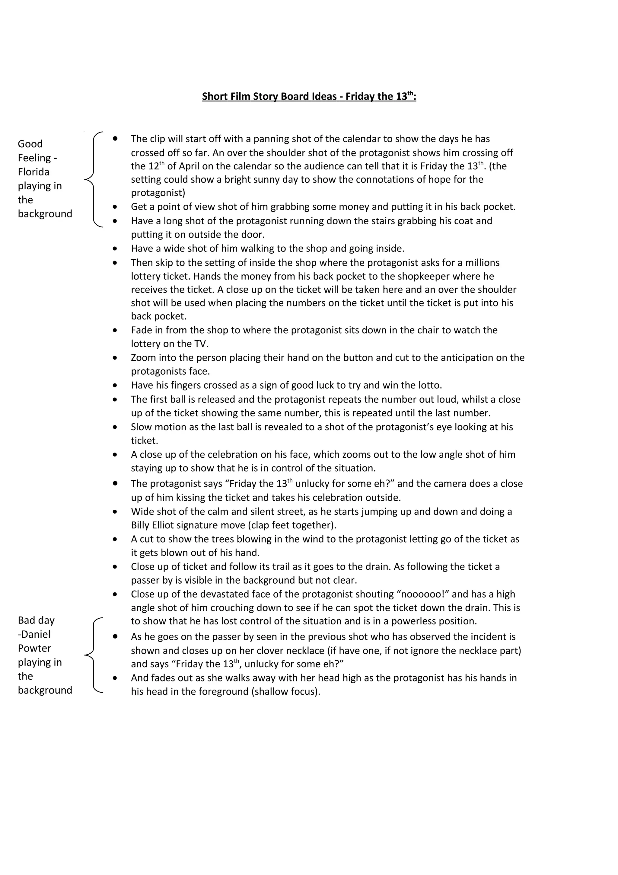 Short Film Script - Friday the 13th:



Good         •   The clip will start off with a panning shot of the calendar to show the days he has
Feeling -        crossed off so far. An over the shoulder shot of the protagonist shows him crossing off
                 the 12th of April on the calendar so the audience can tell that it is Friday the 13th. (the
Florida
                 setting could show a bright sunny day to show the connotations of hope for the
playing in
                 protagonist)
the
             •   Get a point of view shot of him grabbing some money and putting it in his back pocket.
background
             •   Have a long shot of the protagonist running down the stairs grabbing his coat and
                 putting it on outside the door.
             •   Have a wide shot of him walking to the shop and going inside.
             •   Then skip to the setting of inside the shop where the protagonist asks for a millions
                 lottery ticket. Hands the money from his back pocket to the shopkeeper where he
                 receives the ticket. A close up on the ticket will be taken here and an over the shoulder
                 shot will be used when placing the numbers on the ticket until the ticket is put into his
                 back pocket.
             •   Fade in from the shop to where the protagonist sits down in the chair to watch the
                 lottery on the TV.
             •   Zoom into the person placing their hand on the button and cut to the anticipation on the
                 protagonists face.
             •   Have his fingers crossed as a sign of good luck to try and win the lotto.
             •   The first ball is released and the protagonist repeats the number out loud, whilst a close
                 up of the ticket showing the same number, this is repeated until the last number.
             •   Slow motion as the last ball is revealed to a shot of the protagonist’s eye looking at his
                 ticket.
             •   A close up of the celebration on his face, which zooms out to the low angle shot of him
                 staying up to show that he is in control of the situation.
             •   The protagonist says “Friday the 13th unlucky for some eh?” and the camera does a close
                 up of him kissing the ticket and takes his celebration outside.
             •   Wide shot of the calm and silent street, as he starts jumping up and down and doing a
                 Billy Elliot signature move (clap feet together).
             •   A cut to show the trees blowing in the wind to the protagonist letting go of the ticket as
                 it gets blown out of his hand.
             •   Close up of ticket and follow its trail as it goes to the drain. As following the ticket a
                 passer by is visible in the background but not clear.
             •   Close up of the devastated face of the protagonist shouting “noooooo!” and has a high
                 angle shot of him crouching down to see if he can spot the ticket down the drain. This is
Bad day          to show that he has lost control of the situation and is in a powerless position.
-Daniel      •   As he goes on the passer by seen in the previous shot who has observed the incident is
Powter           shown and closes up on her clover necklace (if have one, if not ignore the necklace part)
playing in       and says “Friday the 13th, unlucky for some eh?”
the          •   And fades out as she walks away with her head high as the protagonist has his hands in
background       his head in the foreground (shallow focus).
 