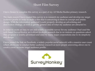 Short Film Survey
I have chosen to complete this survey as a part of my A2 Media Studies primary research.
The main reason I have created this survey is to research my audience and develop my target
audience profile in order to make a film that is entrancing to them in concept and artistic
design. With the information gathered I could properly develop an advertising and
distribution strategy, as well as get the general idea of what my audience are attracted to.
In order to create an easy to use and widely accessible survey for my audience I had used the
web-based SurveyMonkey, as it allows in-depth research due to no restrain on questions asked.
This program is widely advertised and used by many major corporations due to its simplicity
and design.
I have posted the link on Facebook, a widely popular social network with a massive user count
which allows me to conduct better audience research as more people answering allows me to
create a more accurate target audience profile.
 