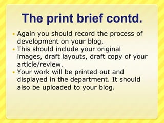 The print brief contd.Again you should record the process of development on your blog.This should include your original images, draft layouts, draft copy of your article/review.Your work will be printed out and displayed in the department. It should also be uploaded to your blog.